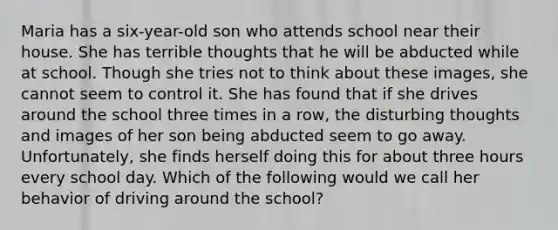 Maria has a six-year-old son who attends school near their house. She has terrible thoughts that he will be abducted while at school. Though she tries not to think about these images, she cannot seem to control it. She has found that if she drives around the school three times in a row, the disturbing thoughts and images of her son being abducted seem to go away. Unfortunately, she finds herself doing this for about three hours every school day. Which of the following would we call her behavior of driving around the school?