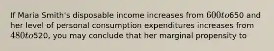 If Maria Smith's disposable income increases from 600 to650 and her level of personal consumption expenditures increases from 480 to520, you may conclude that her marginal propensity to