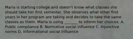 Maria is starting college and doesn't know what classes she should take her first semester. She observes what other first years in her program are taking and decides to take the same classes as them. Maria is using _______ to inform her choices. A. Public compliance B. Normative <a href='https://www.questionai.com/knowledge/kO4dMbNCii-social-influence' class='anchor-knowledge'>social influence</a> C. Injunctive norms D. Informational social influence