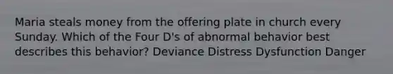 Maria steals money from the offering plate in church every Sunday. Which of the Four D's of abnormal behavior best describes this behavior? Deviance Distress Dysfunction Danger