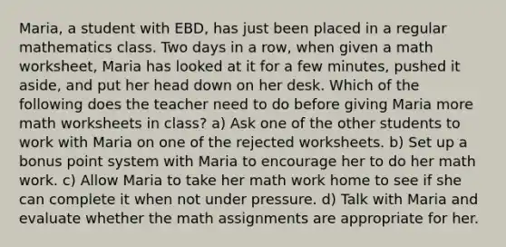 Maria, a student with EBD, has just been placed in a regular mathematics class. Two days in a row, when given a math worksheet, Maria has looked at it for a few minutes, pushed it aside, and put her head down on her desk. Which of the following does the teacher need to do before giving Maria more math worksheets in class? a) Ask one of the other students to work with Maria on one of the rejected worksheets. b) Set up a bonus point system with Maria to encourage her to do her math work. c) Allow Maria to take her math work home to see if she can complete it when not under pressure. d) Talk with Maria and evaluate whether the math assignments are appropriate for her.