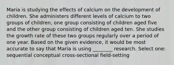 Maria is studying the effects of calcium on the development of children. She administers different levels of calcium to two groups of children, one group consisting of children aged five and the other group consisting of children aged ten. She studies the growth rate of these two groups regularly over a period of one year. Based on the given evidence, it would be most accurate to say that Maria is using ________ research. Select one: sequential conceptual cross-sectional field-setting