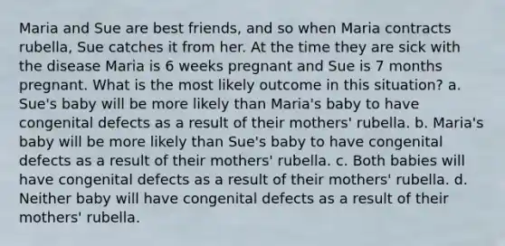 Maria and Sue are best friends, and so when Maria contracts rubella, Sue catches it from her. At the time they are sick with the disease Maria is 6 weeks pregnant and Sue is 7 months pregnant. What is the most likely outcome in this situation? a. Sue's baby will be more likely than Maria's baby to have congenital defects as a result of their mothers' rubella. b. Maria's baby will be more likely than Sue's baby to have congenital defects as a result of their mothers' rubella. c. Both babies will have congenital defects as a result of their mothers' rubella. d. Neither baby will have congenital defects as a result of their mothers' rubella.