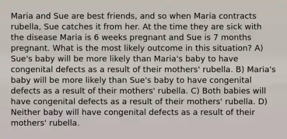 Maria and Sue are best friends, and so when Maria contracts rubella, Sue catches it from her. At the time they are sick with the disease Maria is 6 weeks pregnant and Sue is 7 months pregnant. What is the most likely outcome in this situation? A) Sue's baby will be more likely than Maria's baby to have congenital defects as a result of their mothers' rubella. B) Maria's baby will be more likely than Sue's baby to have congenital defects as a result of their mothers' rubella. C) Both babies will have congenital defects as a result of their mothers' rubella. D) Neither baby will have congenital defects as a result of their mothers' rubella.