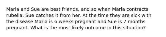 Maria and Sue are best friends, and so when Maria contracts rubella, Sue catches it from her. At the time they are sick with the disease Maria is 6 weeks pregnant and Sue is 7 months pregnant. What is the most likely outcome in this situation?