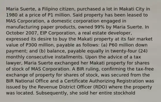 Maria Suerte, a Filipino citizen, purchased a lot in Makati City in 1980 at a price of P1 million. Said property has been leased to MAS Corporation, a domestic corporation engaged in manufacturing paper products, owned 99% by Maria Suerte. In October 2007, EIP Corporation, a real estate developer, expressed its desire to buy the Makati property at its fair market value of P300 million, payable as follows: (a) P60 million down payment; and (b) balance, payable equally in twenty-four (24) monthly consecutive installments. Upon the advice of a tax lawyer, Maria Suerte exchanged her Makati property for shares of stock of MAS Corporation. A BIR ruling, confirming the tax-free exchange of property for shares of stock, was secured from the BIR National Office and a Certificate Authorizing Registration was issued by the Revenue District Officer (RDO) where the property was located. Subsequently, she sold her entire stockhold