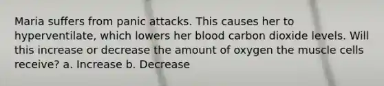 Maria suffers from panic attacks. This causes her to hyperventilate, which lowers her blood carbon dioxide levels. Will this increase or decrease the amount of oxygen the muscle cells receive? a. Increase b. Decrease