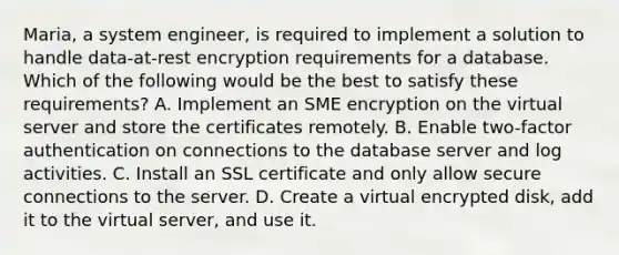 Maria, a system engineer, is required to implement a solution to handle data-at-rest encryption requirements for a database. Which of the following would be the best to satisfy these requirements? A. Implement an SME encryption on the virtual server and store the certificates remotely. B. Enable two-factor authentication on connections to the database server and log activities. C. Install an SSL certificate and only allow secure connections to the server. D. Create a virtual encrypted disk, add it to the virtual server, and use it.