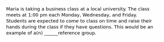 Maria is taking a business class at a local university. The class meets at 1:00 pm each Monday, Wednesday, and Friday. Students are expected to come to class on time and raise their hands during the class if they have questions. This would be an example of a(n) ______reference group.