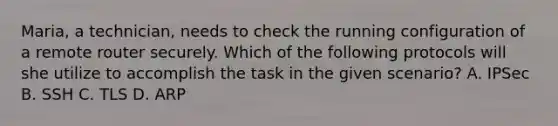 Maria, a technician, needs to check the running configuration of a remote router securely. Which of the following protocols will she utilize to accomplish the task in the given scenario? A. IPSec B. SSH C. TLS D. ARP