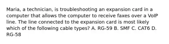 Maria, a technician, is troubleshooting an expansion card in a computer that allows the computer to receive faxes over a VoIP line. The line connected to the expansion card is most likely which of the following cable types? A. RG-59 B. SMF C. CAT6 D. RG-58