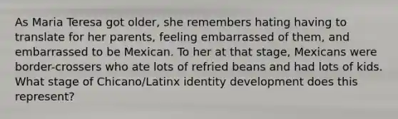 As Maria Teresa got older, she remembers hating having to translate for her parents, feeling embarrassed of them, and embarrassed to be Mexican. To her at that stage, Mexicans were border-crossers who ate lots of refried beans and had lots of kids. What stage of Chicano/Latinx identity development does this represent?