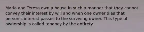 Maria and Teresa own a house in such a manner that they cannot convey their interest by will and when one owner dies that person's interest passes to the surviving owner. This type of ownership is called tenancy by the entirety.