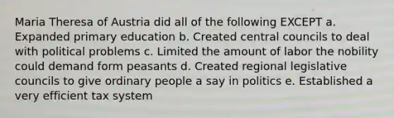 Maria Theresa of Austria did all of the following EXCEPT a. Expanded primary education b. Created central councils to deal with political problems c. Limited the amount of labor the nobility could demand form peasants d. Created regional legislative councils to give ordinary people a say in politics e. Established a very efficient tax system