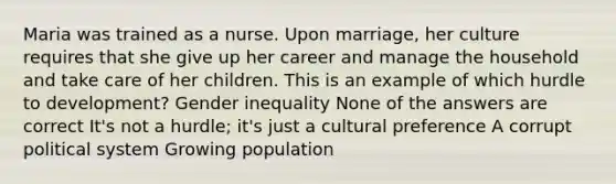 Maria was trained as a nurse. Upon marriage, her culture requires that she give up her career and manage the household and take care of her children. This is an example of which hurdle to development? Gender inequality None of the answers are correct It's not a hurdle; it's just a cultural preference A corrupt political system Growing population