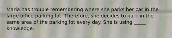 Maria has trouble remembering where she parks her car in the large office parking lot. Therefore, she decides to park in the same area of the parking lot every day. She is using _____ knowledge.