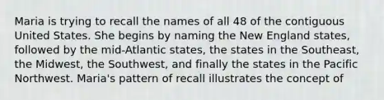 Maria is trying to recall the names of all 48 of the contiguous United States. She begins by naming the New England states, followed by the mid-Atlantic states, the states in the Southeast, the Midwest, the Southwest, and finally the states in the Pacific Northwest. Maria's pattern of recall illustrates the concept of