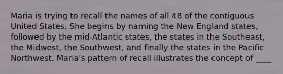 Maria is trying to recall the names of all 48 of the contiguous United States. She begins by naming the New England states, followed by the mid-Atlantic states, the states in the Southeast, the Midwest, the Southwest, and finally the states in the Pacific Northwest. Maria's pattern of recall illustrates the concept of ____