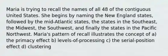 Maria is trying to recall the names of all 48 of the contiguous United States. She begins by naming the New England states, followed by the mid-Atlantic states, the states in the Southeast, the Midwest, the Southwest, and finally the states in the Pacific Northwest. Maria's pattern of recall illustrates the concept of a) the primacy effect b) levels-of-processing c) the serial-position effect d) clustering