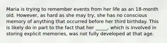 Maria is trying to remember events from her life as an 18-month old. However, as hard as she may try, she has no conscious memory of anything that occurred before her third birthday. This is likely do in part to the fact that her _____, which is involved in storing explicit memories, was not fully developed at that age.