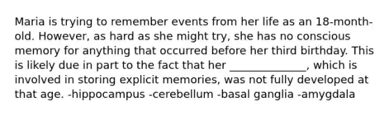 Maria is trying to remember events from her life as an 18-month-old. However, as hard as she might try, she has no conscious memory for anything that occurred before her third birthday. This is likely due in part to the fact that her ______________, which is involved in storing explicit memories, was not fully developed at that age. -hippocampus -cerebellum -basal ganglia -amygdala