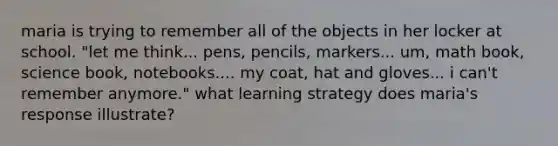 maria is trying to remember all of the objects in her locker at school. "let me think... pens, pencils, markers... um, math book, science book, notebooks.... my coat, hat and gloves... i can't remember anymore." what learning strategy does maria's response illustrate?