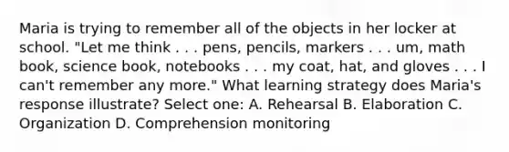 Maria is trying to remember all of the objects in her locker at school. "Let me think . . . pens, pencils, markers . . . um, math book, science book, notebooks . . . my coat, hat, and gloves . . . I can't remember any more." What learning strategy does Maria's response illustrate? Select one: A. Rehearsal B. Elaboration C. Organization D. Comprehension monitoring