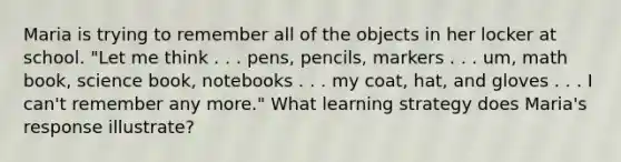 Maria is trying to remember all of the objects in her locker at school. "Let me think . . . pens, pencils, markers . . . um, math book, science book, notebooks . . . my coat, hat, and gloves . . . I can't remember any more." What learning strategy does Maria's response illustrate?