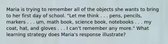 Maria is trying to remember all of the objects she wants to bring to her first day of school. "Let me think . . . pens, pencils, markers . . . um, math book, science book, notebooks . . . my coat, hat, and gloves . . . I can't remember any more." What learning strategy does Maria's response illustrate?