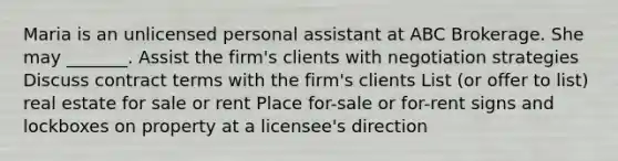 Maria is an unlicensed personal assistant at ABC Brokerage. She may _______. Assist the firm's clients with negotiation strategies Discuss contract terms with the firm's clients List (or offer to list) real estate for sale or rent Place for-sale or for-rent signs and lockboxes on property at a licensee's direction