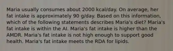 Maria usually consumes about 2000 kcal/day. On average, her fat intake is approximately 90 g/day. Based on this information, which of the following statements describes Maria's diet? Maria's fat intake is within the AI. Maria's fat intake is higher than the AMDR. Maria's fat intake is not high enough to support good health. Maria's fat intake meets the RDA for lipids.