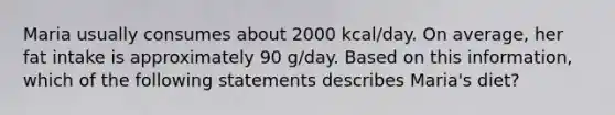 Maria usually consumes about 2000 kcal/day. On average, her fat intake is approximately 90 g/day. Based on this information, which of the following statements describes Maria's diet?