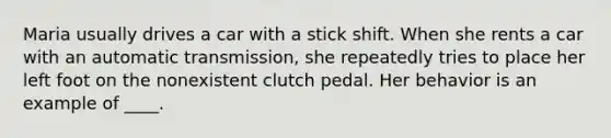 Maria usually drives a car with a stick shift. When she rents a car with an automatic transmission, she repeatedly tries to place her left foot on the nonexistent clutch pedal. Her behavior is an example of ____.