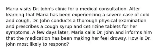 Maria visits Dr. John's clinic for a medical consultation. After learning that Maria has been experiencing a severe case of cold and cough, Dr. John conducts a thorough physical examination and prescribes a cough syrup and cetirizine tablets for her symptoms. A few days later, Maria calls Dr. John and informs him that the medication has been making her feel drowsy. How is Dr. John most likely to respond?