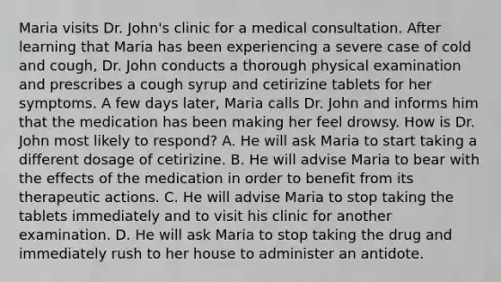 Maria visits Dr. John's clinic for a medical consultation. After learning that Maria has been experiencing a severe case of cold and cough, Dr. John conducts a thorough physical examination and prescribes a cough syrup and cetirizine tablets for her symptoms. A few days later, Maria calls Dr. John and informs him that the medication has been making her feel drowsy. How is Dr. John most likely to respond? A. He will ask Maria to start taking a different dosage of cetirizine. B. He will advise Maria to bear with the effects of the medication in order to benefit from its therapeutic actions. C. He will advise Maria to stop taking the tablets immediately and to visit his clinic for another examination. D. He will ask Maria to stop taking the drug and immediately rush to her house to administer an antidote.