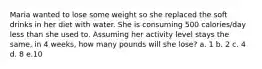 Maria wanted to lose some weight so she replaced the soft drinks in her diet with water. She is consuming 500 calories/day less than she used to. Assuming her activity level stays the same, in 4 weeks, how many pounds will she lose? a. 1 b. 2 c. 4 d. 8 e.10