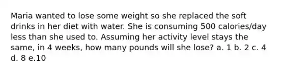 Maria wanted to lose some weight so she replaced the soft drinks in her diet with water. She is consuming 500 calories/day less than she used to. Assuming her activity level stays the same, in 4 weeks, how many pounds will she lose? a. 1 b. 2 c. 4 d. 8 e.10