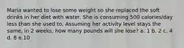 Maria wanted to lose some weight so she replaced the soft drinks in her diet with water. She is consuming 500 calories/day less than she used to. Assuming her activity level stays the same, in 2 weeks, how many pounds will she lose? a. 1 b. 2 c. 4 d. 8 e.10