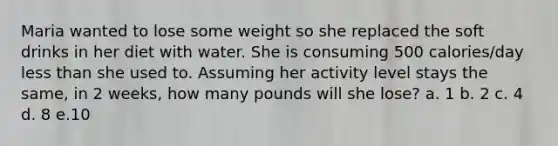 Maria wanted to lose some weight so she replaced the soft drinks in her diet with water. She is consuming 500 calories/day less than she used to. Assuming her activity level stays the same, in 2 weeks, how many pounds will she lose? a. 1 b. 2 c. 4 d. 8 e.10