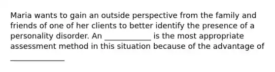 Maria wants to gain an outside perspective from the family and friends of one of her clients to better identify the presence of a personality disorder. An ____________ is the most appropriate assessment method in this situation because of the advantage of ______________