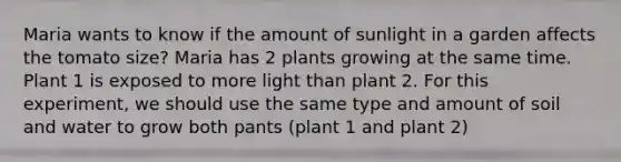 Maria wants to know if the amount of sunlight in a garden affects the tomato size? Maria has 2 plants growing at the same time. Plant 1 is exposed to more light than plant 2. For this experiment, we should use the same type and amount of soil and water to grow both pants (plant 1 and plant 2)