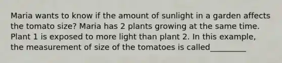 Maria wants to know if the amount of sunlight in a garden affects the tomato size? Maria has 2 plants growing at the same time. Plant 1 is exposed to more light than plant 2. In this example, the measurement of size of the tomatoes is called_________