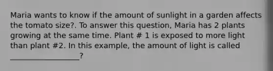 Maria wants to know if the amount of sunlight in a garden affects the tomato size?. To answer this question, Maria has 2 plants growing at the same time. Plant # 1 is exposed to more light than plant #2. In this example, the amount of light is called __________________?