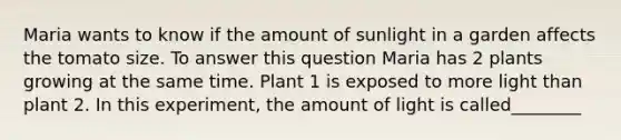 Maria wants to know if the amount of sunlight in a garden affects the tomato size. To answer this question Maria has 2 plants growing at the same time. Plant 1 is exposed to more light than plant 2. In this experiment, the amount of light is called________