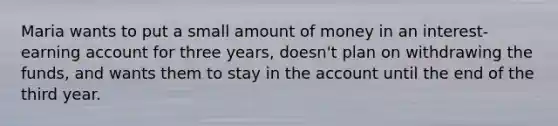 Maria wants to put a small amount of money in an interest-earning account for three years, doesn't plan on withdrawing the funds, and wants them to stay in the account until the end of the third year.