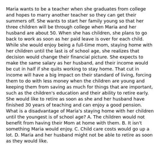 Maria wants to be a teacher when she graduates from college and hopes to marry another teacher so they can get their summers off. She wants to start her family young so that her three children will be through college when Maria and her husband are about 50. When she has children, she plans to go back to work as soon as her paid leave is over for each child. While she would enjoy being a full-time mom, staying home with her children until the last is of school age, she realizes that decision would change their financial picture. She expects to make the same salary as her husband, and their income would be cut in half if she quits working to stay home. That cut in income will have a big impact on their standard of living, forcing them to do with less money when the children are young and keeping them from saving as much for things that are important, such as the children's education and their ability to retire early. She would like to retire as soon as she and her husband have finished 30 years of teaching and can enjoy a good pension. What is a disadvantage of Maria's staying home with her children until the youngest is of school age? A. The children would not benefit from having their Mom at home with them. B. It isn't something Maria would enjoy. C. Child care costs would go up a lot. D. Maria and her husband might not be able to retire as soon as they would like.