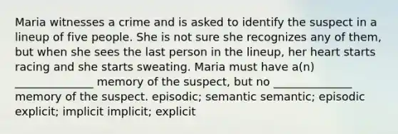 Maria witnesses a crime and is asked to identify the suspect in a lineup of five people. She is not sure she recognizes any of them, but when she sees the last person in the lineup, her heart starts racing and she starts sweating. Maria must have a(n) ______________ memory of the suspect, but no ______________ memory of the suspect. episodic; semantic semantic; episodic explicit; implicit implicit; explicit