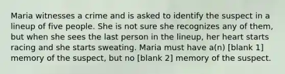 Maria witnesses a crime and is asked to identify the suspect in a lineup of five people. She is not sure she recognizes any of them, but when she sees the last person in the lineup, her heart starts racing and she starts sweating. Maria must have a(n) [blank 1] memory of the suspect, but no [blank 2] memory of the suspect.