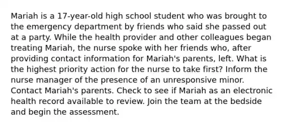 Mariah is a 17-year-old high school student who was brought to the emergency department by friends who said she passed out at a party. While the health provider and other colleagues began treating Mariah, the nurse spoke with her friends who, after providing contact information for Mariah's parents, left. What is the highest priority action for the nurse to take first? Inform the nurse manager of the presence of an unresponsive minor. Contact Mariah's parents.​ Check to see if Mariah as an electronic health record available to review. Join the team at the bedside and begin the assessment.​