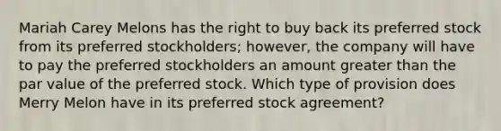 Mariah Carey Melons has the right to buy back its preferred stock from its preferred stockholders; however, the company will have to pay the preferred stockholders an amount greater than the par value of the preferred stock. Which type of provision does Merry Melon have in its preferred stock agreement?